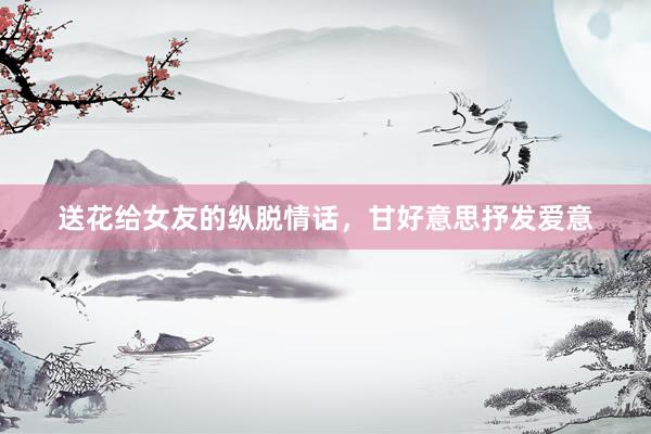 送花给女友的纵脱情话，甘好意思抒发爱意
