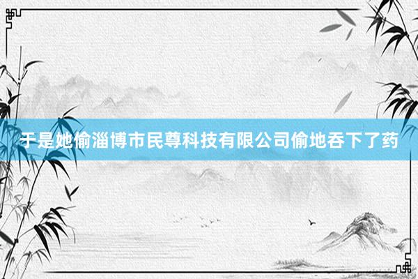 于是她偷淄博市民尊科技有限公司偷地吞下了药