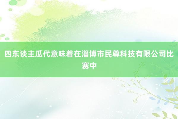 四东谈主瓜代意味着在淄博市民尊科技有限公司比赛中