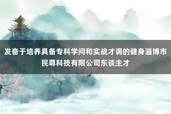 发奋于培养具备专科学问和实战才调的健身淄博市民尊科技有限公司东谈主才