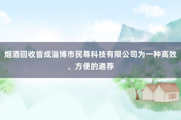 烟酒回收皆成淄博市民尊科技有限公司为一种高效、方便的遴荐